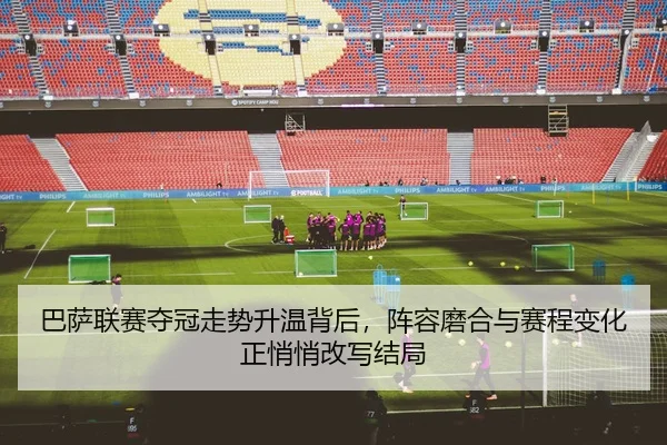 巴萨联赛夺冠走势升温背后，阵容磨合与赛程变化正悄悄改写结局